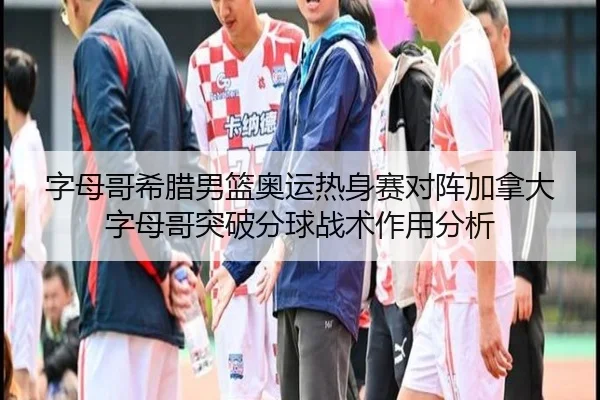 字母哥希腊男篮奥运热身赛对阵加拿大字母哥突破分球战术作用分析